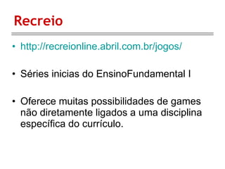 Recreio http://recreionline.abril.com.br/jogos/ Séries inicias do EnsinoFundamental I Oferece muitas possibilidades de games não diretamente ligados a uma disciplina específica do currículo. 