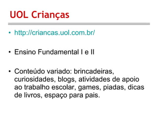 UOL Crianças http://criancas.uol.com.br/ Ensino Fundamental I e II Conteúdo variado: brincadeiras, curiosidades, blogs, atividades de apoio ao trabalho escolar, games, piadas, dicas de livros, espaço para pais.  