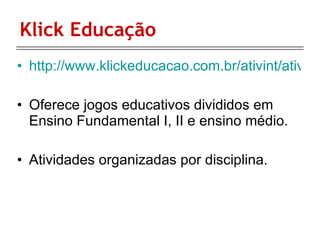 Klick Educação http://www.klickeducacao.com.br/ativint/ativintfront/0,5981,POR,00.html Oferece jogos educativos divididos em Ensino Fundamental I, II e ensino médio. Atividades organizadas por disciplina. 