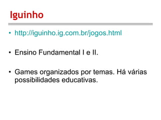 Iguinho http://iguinho.ig.com.br/jogos.html Ensino Fundamental I e II. Games organizados por temas. Há várias possibilidades educativas. 