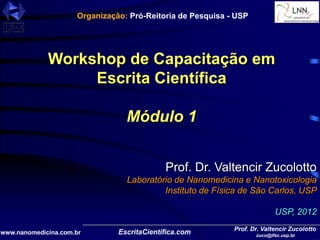 www.nanomedicina.com.br
Prof. Dr. Valtencir Zucolotto
zuco@ifsc.usp.br
Workshop de Capacitação em
Escrita Científica
Módulo 1
Prof. Dr. Valtencir Zucolotto
Laboratório de Nanomedicina e Nanotoxicologia
Instituto de Física de São Carlos, USP
USP, 2012
Organização: Pró-Reitoria de Pesquisa - USP
 