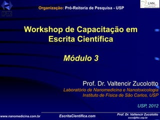 Prof. Dr. Valtencir Zucolotto
zuco@ifsc.usp.br
www.nanomedicina.com.br
Workshop de Capacitação em
Escrita Científica
Módulo 3
Prof. Dr. Valtencir Zucolotto
Laboratório de Nanomedicina e Nanotoxicologia
Instituto de Física de São Carlos, USP
USP, 2012
Organização: Pró-Reitoria de Pesquisa - USP
 