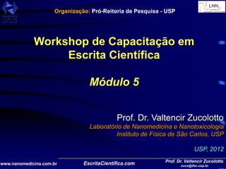 Prof. Dr. Valtencir Zucolotto
zuco@ifsc.usp.br
www.nanomedicina.com.br
Workshop de Capacitação em
Escrita Científica
Módulo 5
Prof. Dr. Valtencir Zucolotto
Laboratório de Nanomedicina e Nanotoxicologia
Instituto de Física de São Carlos, USP
USP, 2012
Organização: Pró-Reitoria de Pesquisa - USP
 