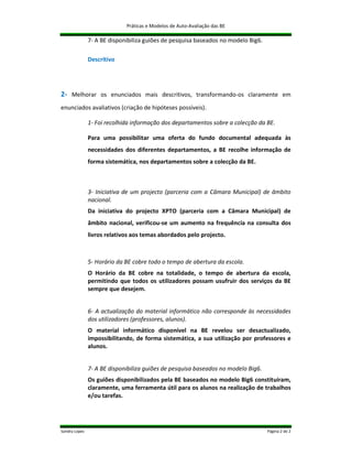 Práticas e Modelos de Auto-Avaliação das BE

               7- A BE disponibiliza guiões de pesquisa baseados no modelo Big6.

               Descritivo




2- Melhorar os enunciados mais descritivos, transformando-os claramente em
enunciados avaliativos (criação de hipóteses possíveis).

               1- Foi recolhida informação dos departamentos sobre a colecção da BE.

               Para uma possibilitar uma oferta do fundo documental adequada às
               necessidades dos diferentes departamentos, a BE recolhe informação de
               forma sistemática, nos departamentos sobre a colecção da BE.



               3- Iniciativa de um projecto (parceria com a Câmara Municipal) de âmbito
               nacional.
               Da iniciativa do projecto XPTO (parceria com a Câmara Municipal) de
               âmbito nacional, verificou-se um aumento na frequência na consulta dos
               livros relativos aos temas abordados pelo projecto.



               5- Horário da BE cobre todo o tempo de abertura da escola.
               O Horário da BE cobre na totalidade, o tempo de abertura da escola,
               permitindo que todos os utilizadores possam usufruir dos serviços da BE
               sempre que desejem.


               6- A actualização do material informático não corresponde às necessidades
               dos utilizadores (professores, alunos).
               O material informático disponível na BE revelou ser desactualizado,
               impossibilitando, de forma sistemática, a sua utilização por professores e
               alunos.


               7- A BE disponibiliza guiões de pesquisa baseados no modelo Big6.
               Os guiões disponibilizados pela BE baseados no modelo Big6 constituíram,
               claramente, uma ferramenta útil para os alunos na realização de trabalhos
               e/ou tarefas.




Sandra Lopes                                                                       Página 2 de 2
 