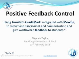 Positive Feedback Control
Using Turnitin’s GradeMark, integrated with Moodle,
  to streamline assessment and administration and
       give worthwhile feedback to students.*

                                    Stephen Taylor
                              Bandung International School
                                  18th February 2011


 *Catchy, eh?
Stephen Taylor, Bandung International School   www.bisdragons.com
 