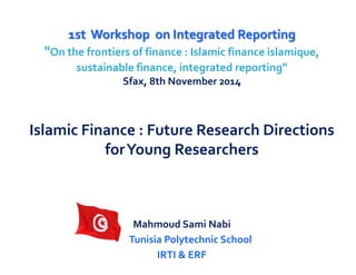 1st Workshop on Integrated Reporting 
"On the frontiers of finance : Islamic finance islamique, sustainable finance, integrated reporting" 
Sfax, 8th November 2014 
Islamic Finance : Future Research Directions for Young Researchers 
Mahmoud Sami Nabi 
Tunisia Polytechnic School 
IRTI & ERF  