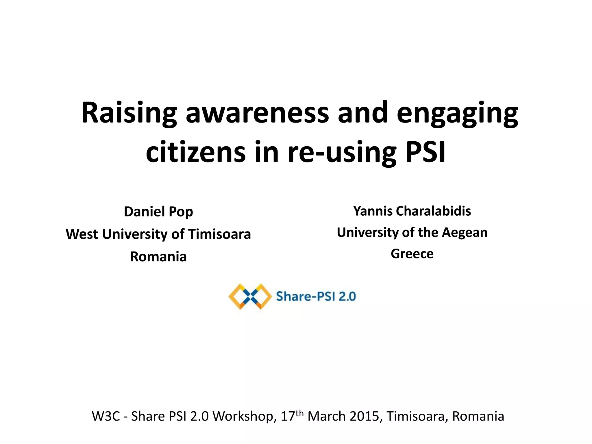 Raising awareness and engaging
citizens in re-using PSI
Yannis Charalabidis
University of the Aegean
Greece
W3C - Share PSI 2.0 Workshop, 17th March 2015, Timisoara, Romania
Daniel Pop
West University of Timisoara
Romania
 