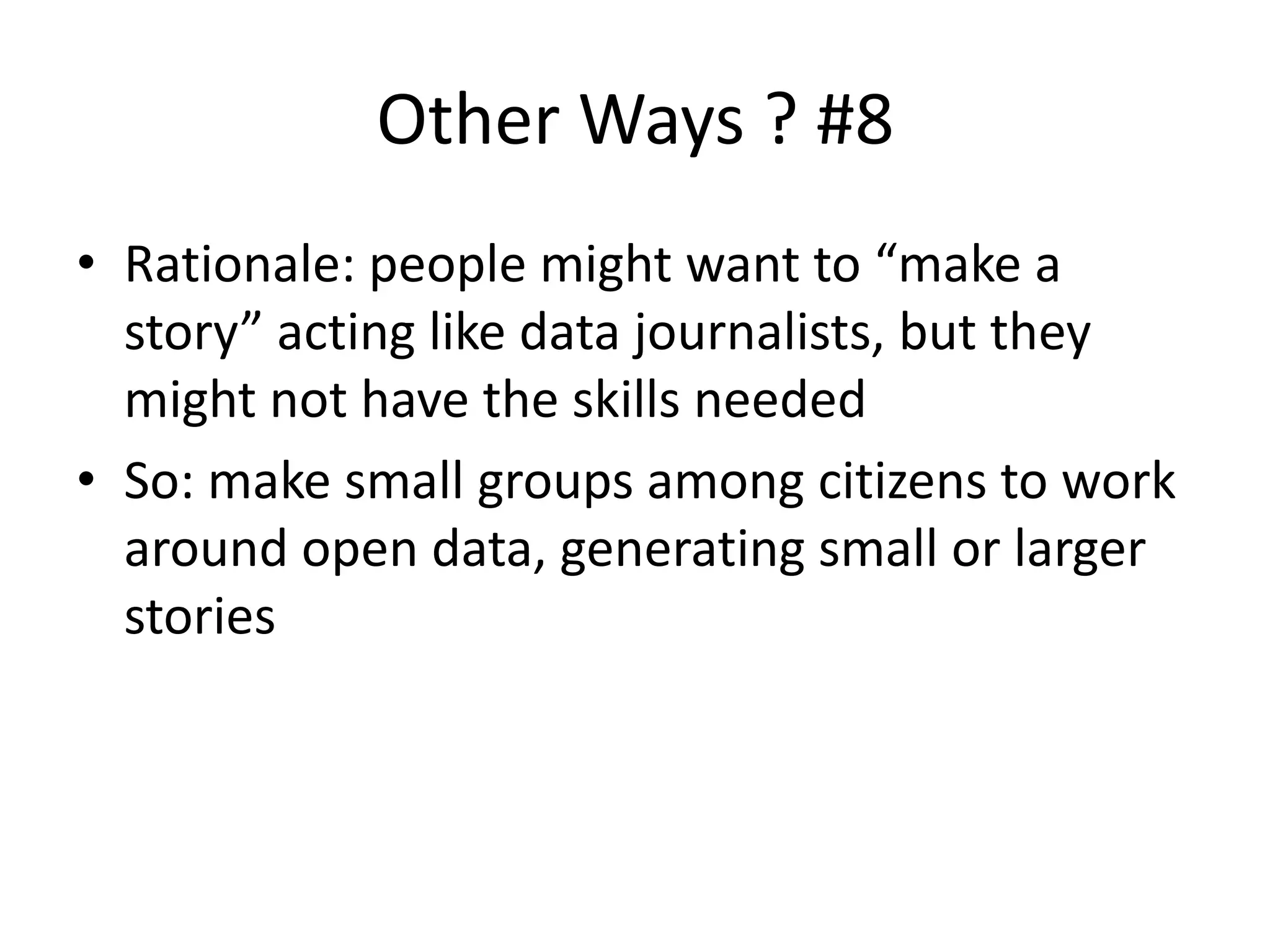 Other Ways ? #8
• Rationale: people might want to “make a
story” acting like data journalists, but they
might not have the skills needed
• So: make small groups among citizens to work
around open data, generating small or larger
stories
 