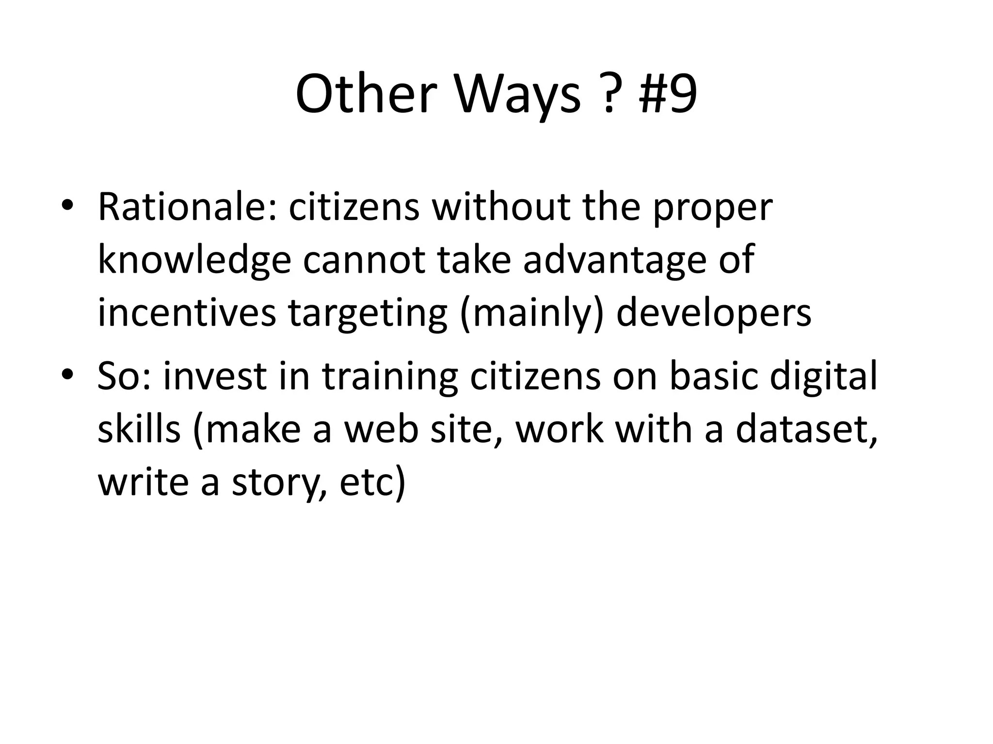 Other Ways ? #9
• Rationale: citizens without the proper
knowledge cannot take advantage of
incentives targeting (mainly) developers
• So: invest in training citizens on basic digital
skills (make a web site, work with a dataset,
write a story, etc)
 
