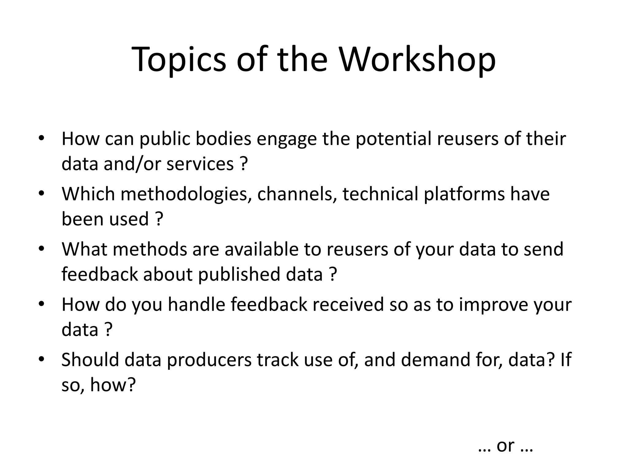 Topics of the Workshop
• How can public bodies engage the potential reusers of their
data and/or services ?
• Which methodologies, channels, technical platforms have
been used ?
• What methods are available to reusers of your data to send
feedback about published data ?
• How do you handle feedback received so as to improve your
data ?
• Should data producers track use of, and demand for, data? If
so, how?
… or …
 