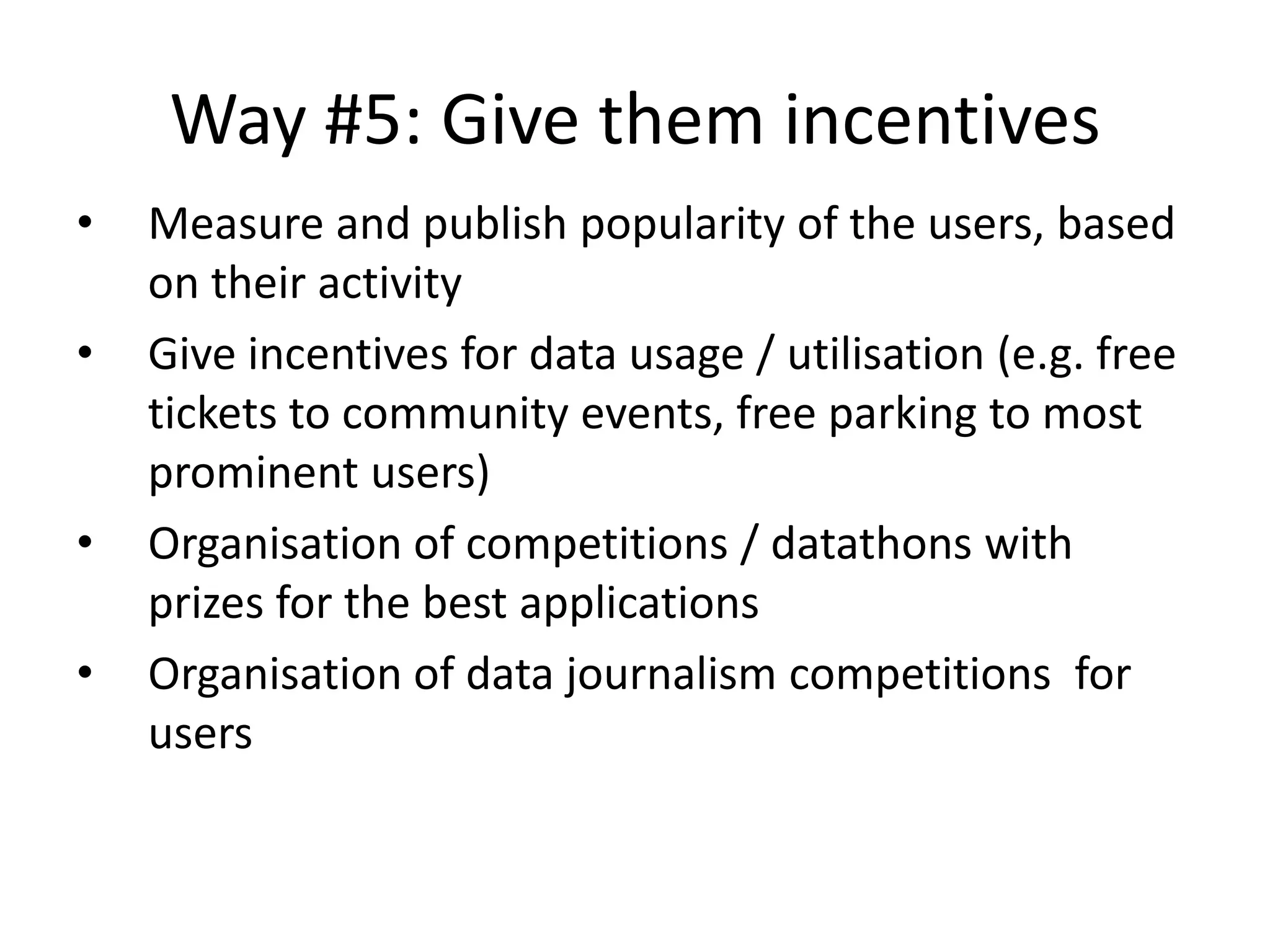 Way #5: Give them incentives
• Measure and publish popularity of the users, based
on their activity
• Give incentives for data usage / utilisation (e.g. free
tickets to community events, free parking to most
prominent users)
• Organisation of competitions / datathons with
prizes for the best applications
• Organisation of data journalism competitions for
users
 