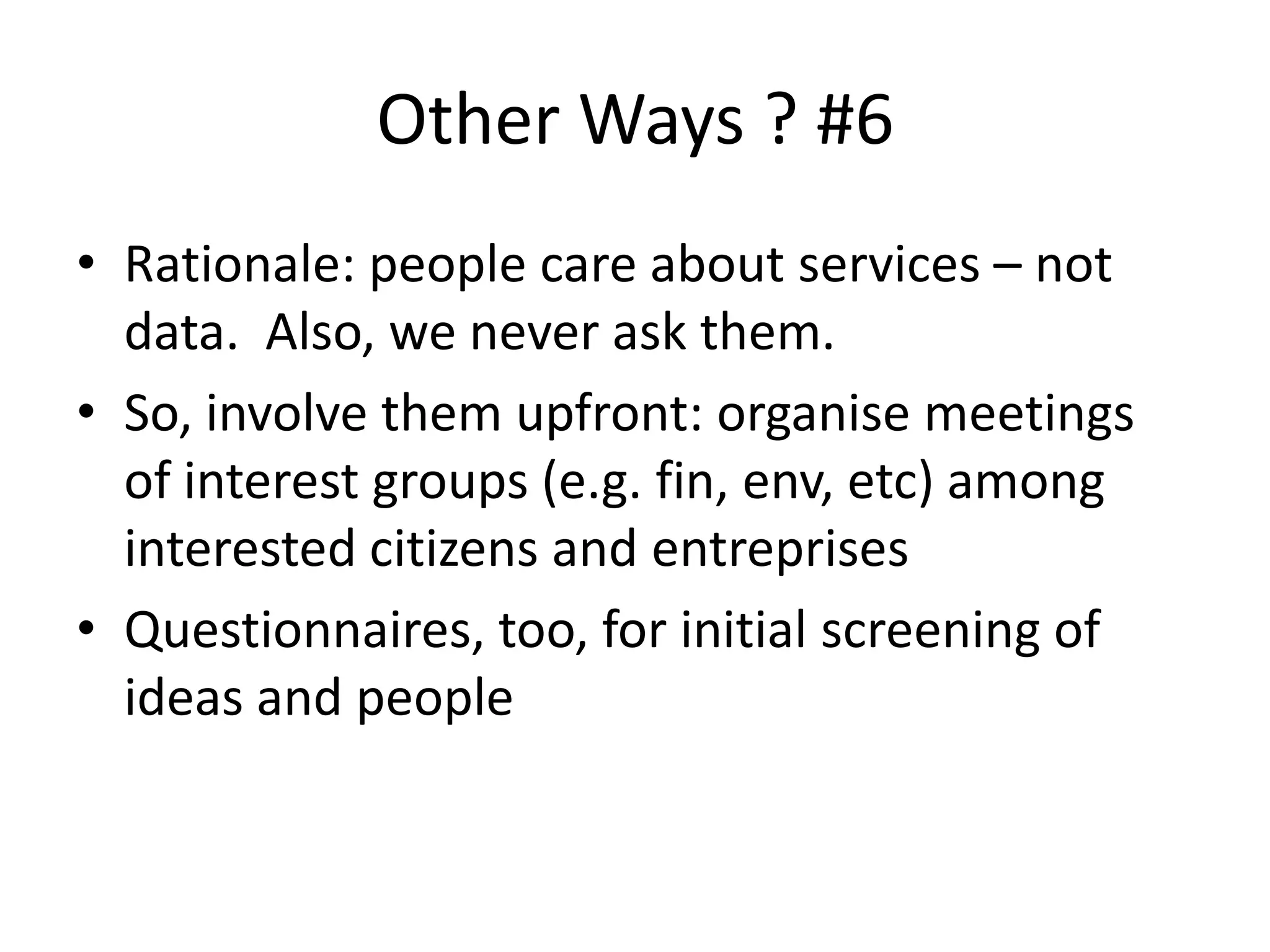 Other Ways ? #6
• Rationale: people care about services – not
data. Also, we never ask them.
• So, involve them upfront: organise meetings
of interest groups (e.g. fin, env, etc) among
interested citizens and entreprises
• Questionnaires, too, for initial screening of
ideas and people
 