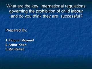 What are the key International regulationsWhat are the key International regulations
governing the prohibition of child labourgoverning the prohibition of child labour
,and do you think they are successful?,and do you think they are successful?
Prepared By:Prepared By:
1.Falguni Moyeed1.Falguni Moyeed
2.Arifur Khan2.Arifur Khan
3.Md.Rahat.3.Md.Rahat.
 