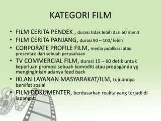 KATEGORI FILM
• FILM CERITA PENDEK , durasi tidak lebih dari 60 menit
• FILM CERITA PANJANG, durasi 90 – 100/ lebih
• CORPORATE PROFILE FILM, media publikasi atau
presentasi dari sebuah perusahaan
• TV COMMERCIAL FILM, durasi 15 – 60 detik untuk
keperluan promosi sebuah komoditi atau propaganda yg
menginginkan adanya feed back
• IKLAN LAYANAN MASYARAKAT/ILM, tujuannya
bersifat sosial
• FILM DOKUMENTER, berdasarkan realita yang terjadi di
lapangan
 