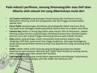 Pada industri perfilman, seorang Sinematografer atau DoP akan
dibantu oleh sebuah tim yang dibentuknya mulai dari
• 1st Camera Assistant yang bertugas mendampingi dan membantu semua
kebutuhan shooting mulai dari pengecekan alat-alat hingga mempersiapkan
sebuah shot.
• Focus Puller yang bertugas membantu sinematografer dalam memutar focus
ring pada lensa sehingga subjek yang diikuti kamera bisa terus dalam area fokus.
• Camera boy istilah ini sering digunakan pada industri film di Hollywood , adalah
seorang asisten kamera yang bertugas membawa kamera atau mempersiapkan
kamera mulai dari tripods hingga memasang kamera pada tripods tersebut.
• Grip adalah yang bertugas untuk memastikan letak kamera seperti yang
diinginkan DoP baik secara level atau tinggi rendahnya. Grip juga bertanggung
jawab dalam perpindahan kamera artinya Grip departemen yang memasang dolly
track dsb.
• Gaffer adalah istilah untuk seorang yang bertanggung jawab atau kepala
departemen pencahayaan. Bersama DoP, Gaffer akan berdiskusi tentang warna,
jenis cahaya dan gaya tata cahaya DoP tersebut.
• Lightingman adalah orang-orang dalam departemen pencahayaan yang bekerja
menata lampu sesuai dengan perintah Gaffer dan kemauan DoP
 
