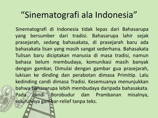 “Sinematografi ala Indonesia”
Sinematografi di Indonesia tidak lepas dari Bahasarupa
yang bersumber dari tradisi. Bahasarupa lahir sejak
prasejarah, sedang bahasakata, di prasejarah baru ada
bahasakata lisan yang masih sangat sederhana. Bahasakata
Tulisan baru diciptakan manusia di masa tradisi, namun
bahasa belum membudaya, komunikasi masih banyak
dengan gambar, Dimulai dengan gambar gua prasejarah,
lukisan ke dinding dan perabotan dimasa Primitip. Lalu
kedinding candi dimasa Tradisi. Kesemuanya menunjukkan
bahwa bahasarupa lebih membudaya daripada bahasakata.
Pada candi Borobudur dan Prambanan misalnya,
seluruhnya gambar-relief tanpa teks.
 