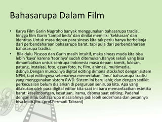 Bahasarupa Dalam Film
• Karya Film Garin Nugroho banyak menggunakan bahasarupa tradisi,
hingga film Garin ‘tampil beda’ dan dinilai memiliki ‘kekhasan’ dan
identitas.Untuk masa depan para sineas kita tak perlu hanya berbelanja
dari perbendaharaan bahasarupa barat, tapi pula dari perbendaharaan
bahasarupa tradisi.
• Bila dulu Picasso dan Garin masih intuitif, maka sineas muda kita bisa
lebih ‘kaya’ karena ‘teorinya’ sudah ditemukan.Banyak sekali yang bisa
dimanfaatkan untuk senirupa Indonesia masa depan: komik, lukisan,
patung, instalasi, foto, essay foto, tv, film, animasi, multimedia,
dsbnya.Dengan munculnya digital editing dimana stockshot dengan sistem
NPM, tapi editingnya sebenarnya memerlukan ‘ilmu’ bahasarupa tradisi
yang menggunakan sistem RWD. Sistem ini baru lahir, dan dengan sedikit
perkecualian belum diajarkan di perguruan senirupa kita. Apa yang
dilakukan oleh para digital editor kita saat ini baru memanfaatkan estetika
barat: keseimbangan, kesatuan, irama, dsbnya saat editing. Padahal
dengan ilmu bahasarupa masalahnya jadi lebih sederhana dan pesannya
bisa lebih jitu. (prof.Permadi Tabrani)
 