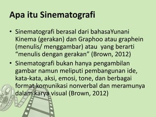 Apa itu Sinematografi
• Sinematografi berasal dari bahasaYunani
Kinema (gerakan) dan Graphoo atau graphein
(menulis/ menggambar) atau yang berarti
“menulis dengan gerakan” (Brown, 2012)
• Sinematografi bukan hanya pengambilan
gambar namun meliputi pembangunan ide,
kata-kata, aksi, emosi, tone, dan berbagai
format komunikasi nonverbal dan meramunya
dalam karya visual (Brown, 2012)
 