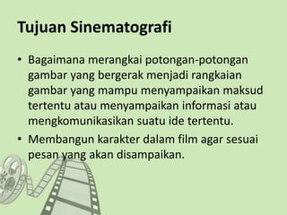 Tujuan Sinematografi
• Bagaimana merangkai potongan-potongan
gambar yang bergerak menjadi rangkaian
gambar yang mampu menyampaikan maksud
tertentu atau menyampaikan informasi atau
mengkomunikasikan suatu ide tertentu.
• Membangun karakter dalam film agar sesuai
pesan yang akan disampaikan.
 