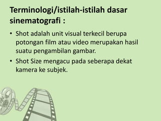 Terminologi/istilah-istilah dasar
sinematografi :
• Shot adalah unit visual terkecil berupa
potongan film atau video merupakan hasil
suatu pengambilan gambar.
• Shot Size mengacu pada seberapa dekat
kamera ke subjek.
 