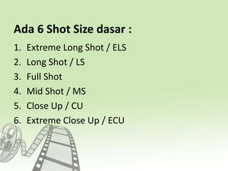 Ada 6 Shot Size dasar :
1. Extreme Long Shot / ELS
2. Long Shot / LS
3. Full Shot
4. Mid Shot / MS
5. Close Up / CU
6. Extreme Close Up / ECU
 