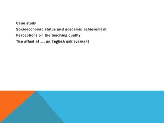 Case study
Socioeconomic status and academic achievement
Perceptions on the teaching quality
The effect of …. on English achievement
 