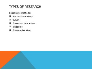 TYPES OF RESEARCH
Descriptive methods:
   Correlational study
 Survey
 Classroom interaction
 Discourse
 Comparative study
 