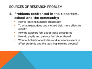 SOURCES OF RESEARCH PROBLEM
1. Problems confronted in the classroom,
   school and the community:
  • How is learning Material presented?
  • To what extent does one method yield more effective
    result?
  • How do teachers feel about these procedures
  • How do pupils and parents feel about these?
  • What out-of-school activities and influences seem to
    affect students and the teaching learning process?
 