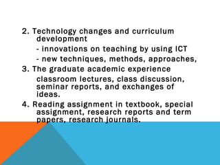 2. Technology changes and curriculum
    development
    - innovations on teaching by using ICT
    - new techniques, methods, approaches,
3. The graduate academic experience
    classroom lectures, class discussion,
    seminar reports, and exchanges of
    ideas.
4. Reading assignment in textbook, special
    assignment, research reports and term
    papers, research journals.
 