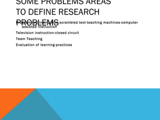 SOME PROBLEMS AREAS
TO DEFINE RESEARCH
PROBLEMS
Programmed instruction-scrambled text-teaching machines-computer
   assisted instruction
Television instruction-closed circuit
Team Teaching
Evaluation of learning-practices
 
