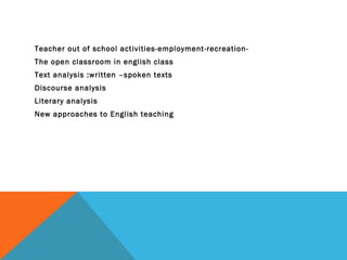 Teacher out of school activities-employment-recreation-
The open classroom in english class
Text analysis :written –spoken texts
Discourse analysis
Literary analysis
New approaches to English teaching
 