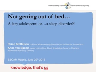 Reino Stoffelsen, child and adolescent psychiatrist (VUmcde Bascule, Amsterdam)
Anna van Spanje, senior policy officer (Dutch Knowledge Centre for Child and
Adolescent Psychiatry, Utrecht)
ESCAP, Madrid, June 20th 2015
Not getting out of bed…
A lazy adolescent, or…a sleep disorder?!
 