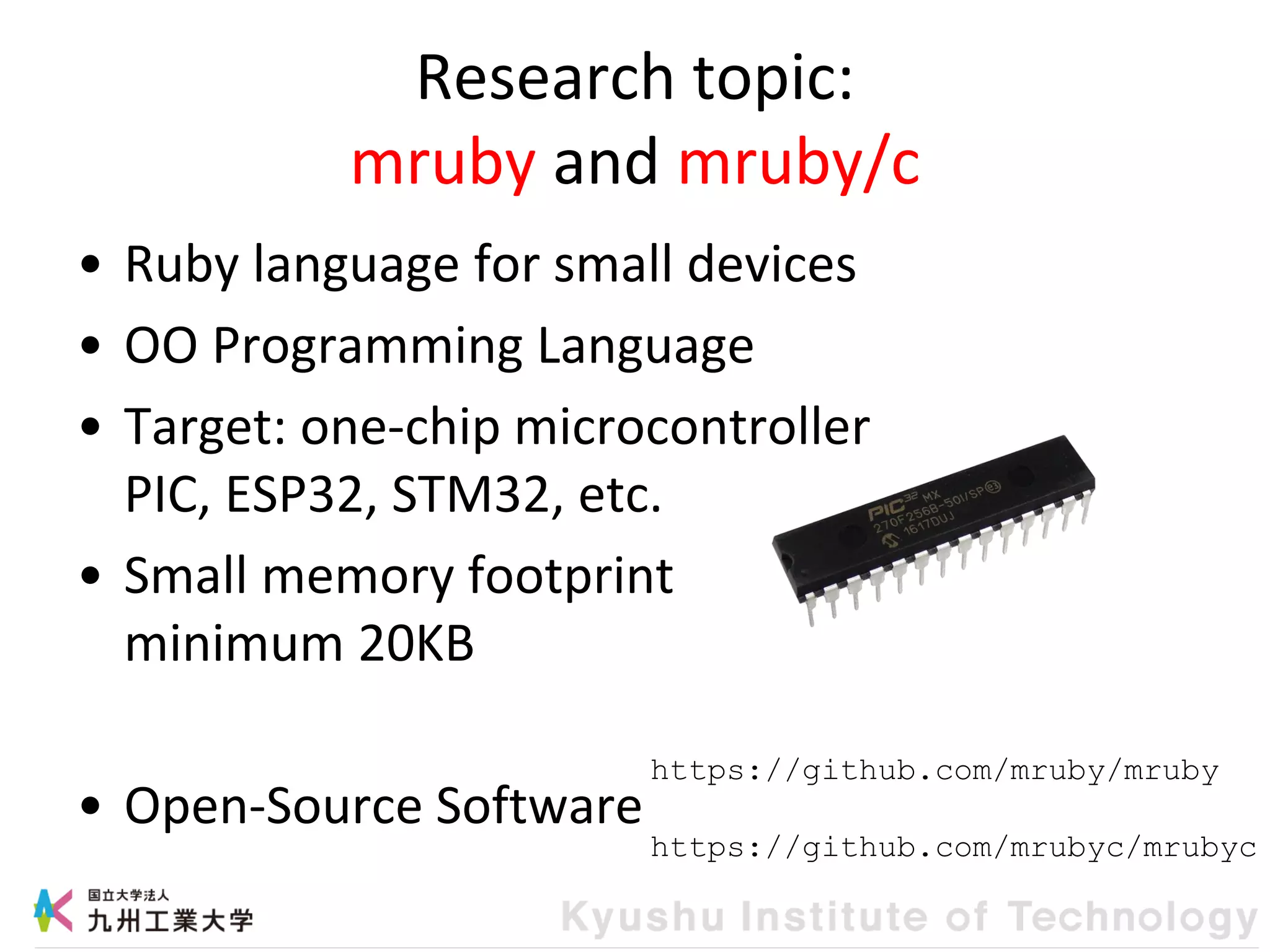 Research topic:
mruby and mruby/c
• Ruby language for small devices
• OO Programming Language
• Target: one-chip microcontroller
PIC, ESP32, STM32, etc.
• Small memory footprint
minimum 20KB
• Open-Source Software
https://github.com/mruby/mruby
https://github.com/mrubyc/mrubyc
 