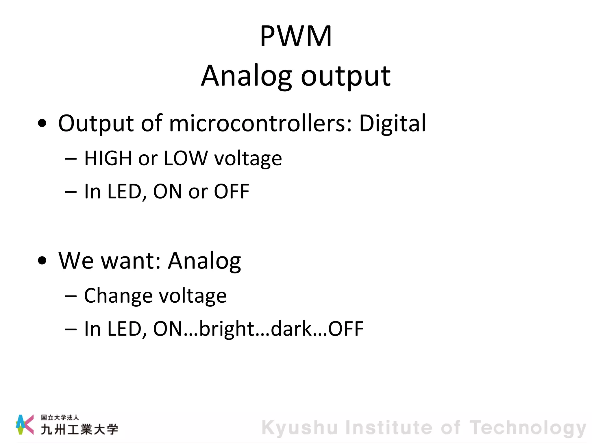 PWM
Analog output
• Output of microcontrollers: Digital
– HIGH or LOW voltage
– In LED, ON or OFF
• We want: Analog
– Change voltage
– In LED, ON…bright…dark…OFF
 