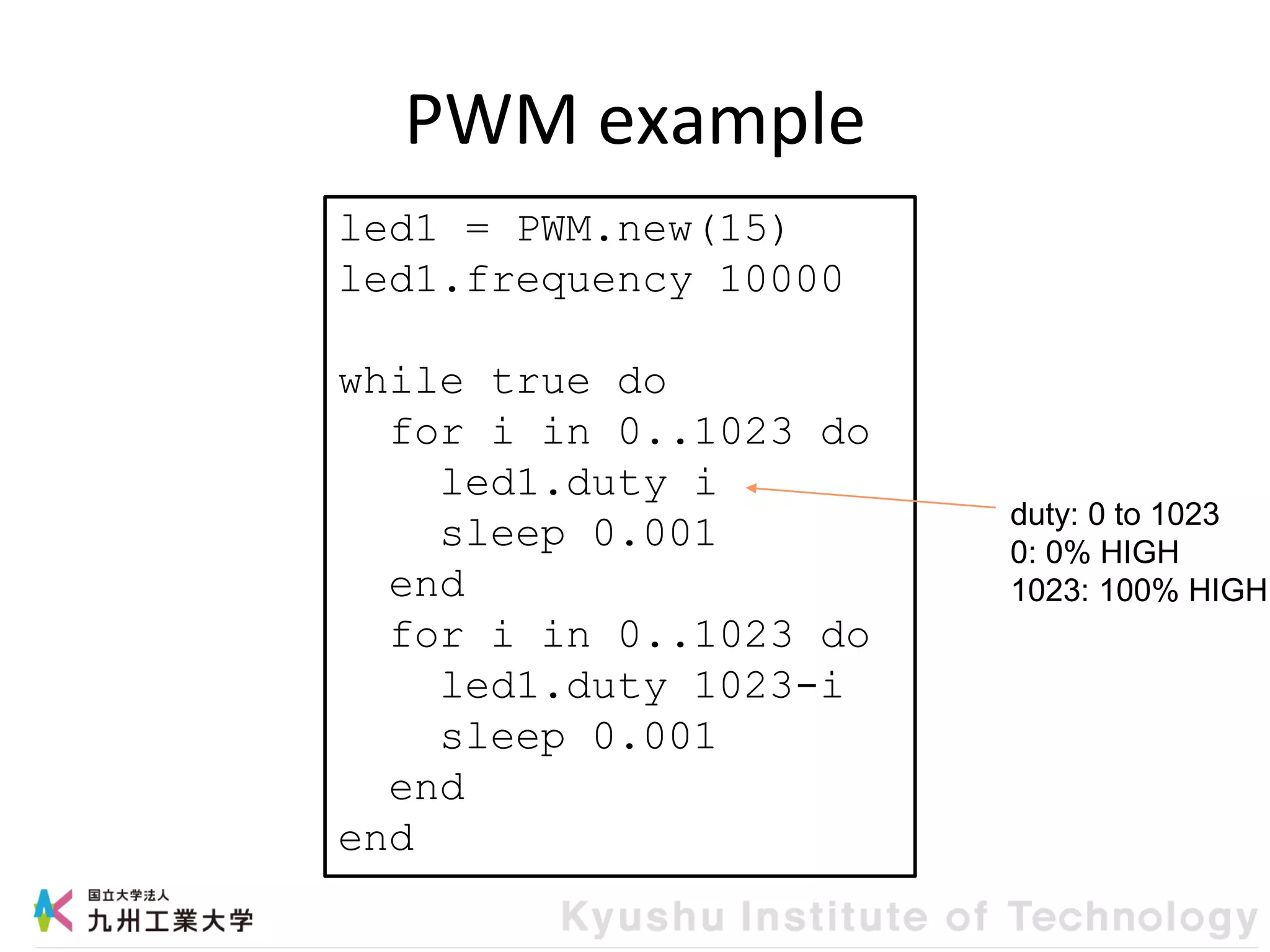 PWM example
led1 = PWM.new(15)
led1.frequency 10000
while true do
for i in 0..1023 do
led1.duty i
sleep 0.001
end
for i in 0..1023 do
led1.duty 1023-i
sleep 0.001
end
end
duty: 0 to 1023
0: 0% HIGH
1023: 100% HIGH
 