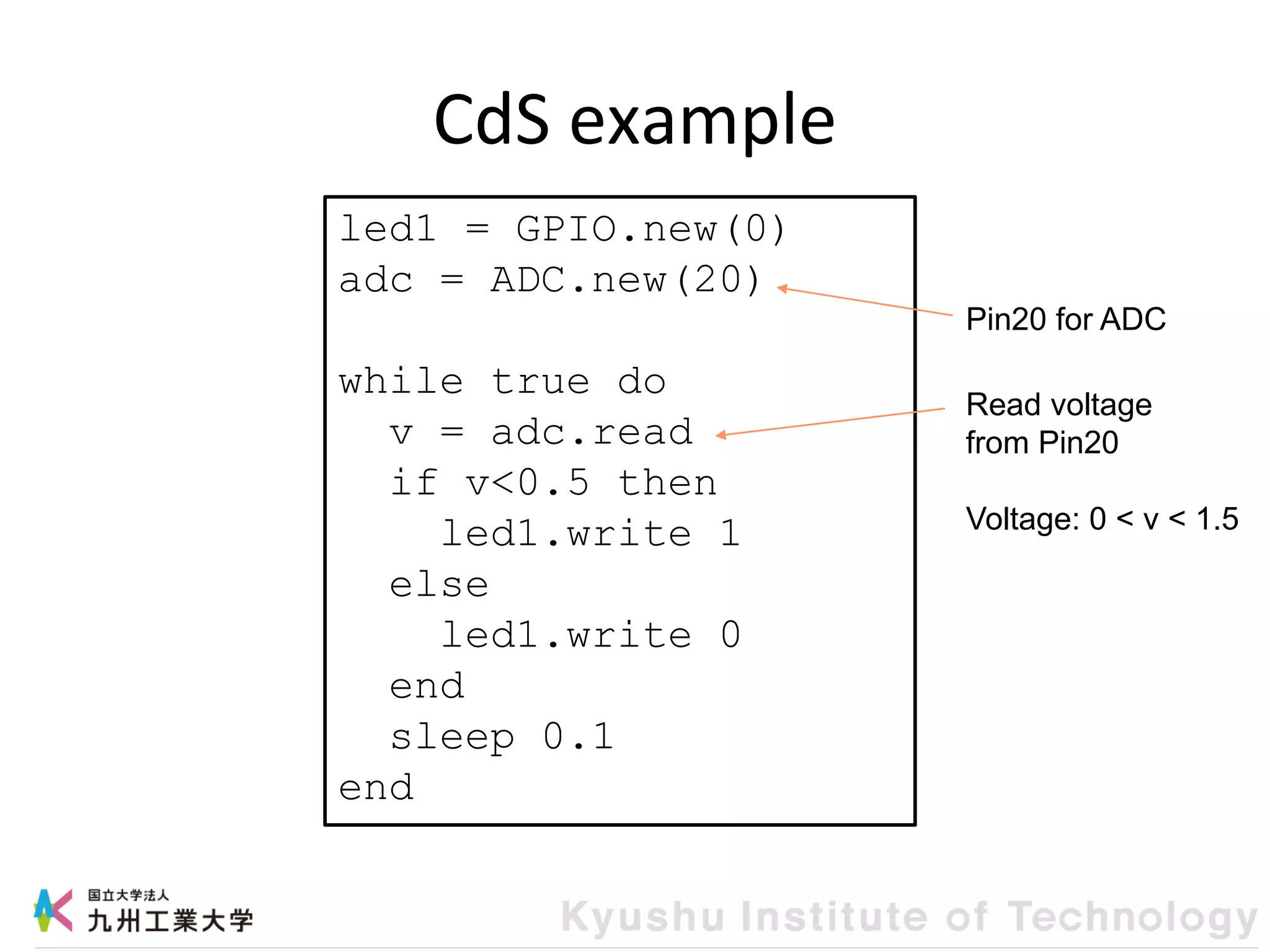 CdS example
led1 = GPIO.new(0)
adc = ADC.new(20)
while true do
v = adc.read
if v<0.5 then
led1.write 1
else
led1.write 0
end
sleep 0.1
end
Read voltage
from Pin20
Voltage: 0 < v < 1.5
Pin20 for ADC
 