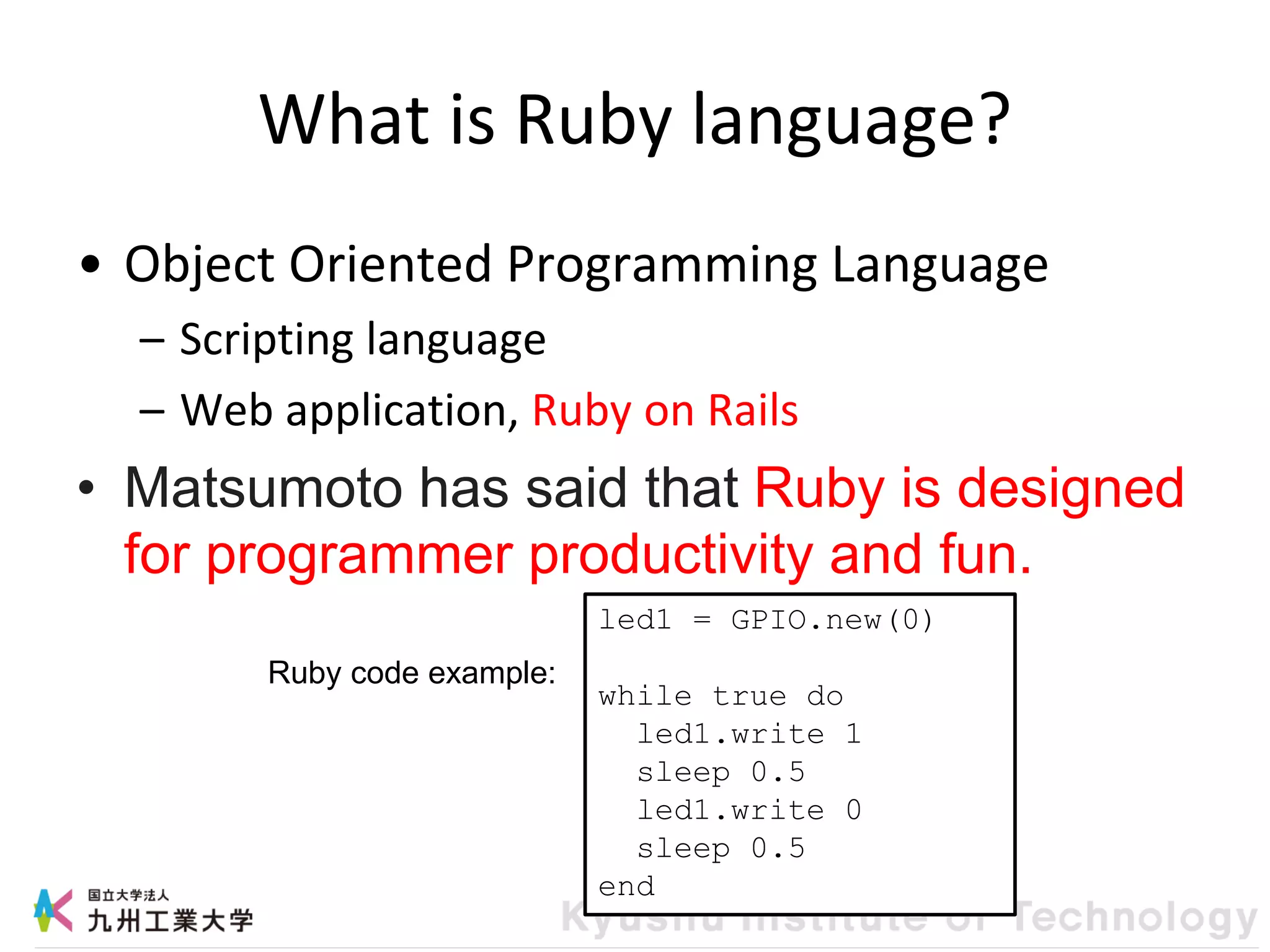 What is Ruby language?
• Object Oriented Programming Language
– Scripting language
– Web application, Ruby on Rails
• Matsumoto has said that Ruby is designed
for programmer productivity and fun.
led1 = GPIO.new(0)
while true do
led1.write 1
sleep 0.5
led1.write 0
sleep 0.5
end
Ruby code example:
 