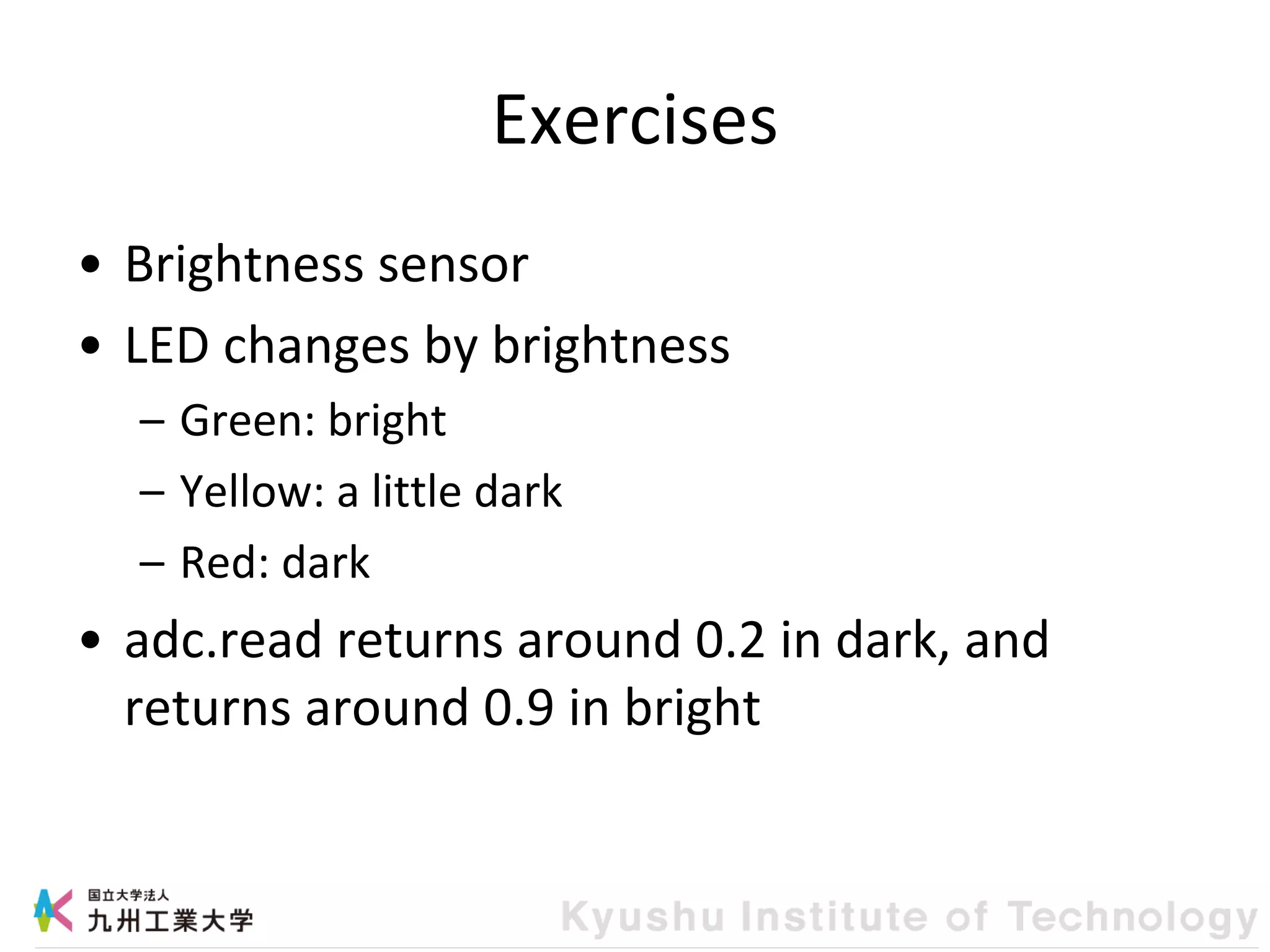 Exercises
• Brightness sensor
• LED changes by brightness
– Green: bright
– Yellow: a little dark
– Red: dark
• adc.read returns around 0.2 in dark, and
returns around 0.9 in bright
 