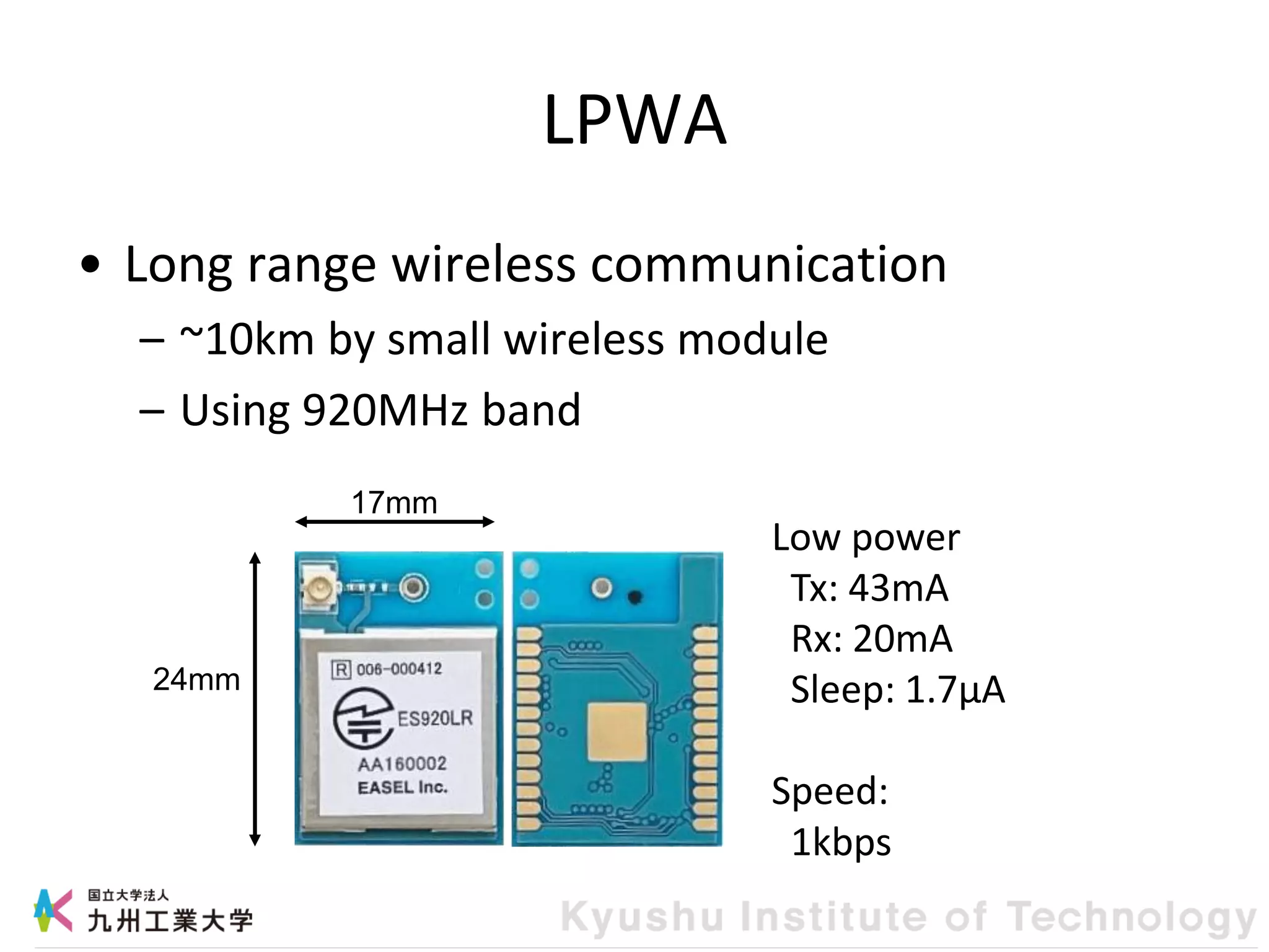 LPWA
• Long range wireless communication
– ~10km by small wireless module
– Using 920MHz band
24mm
17mm
Low power
Tx: 43mA
Rx: 20mA
Sleep: 1.7μA
Speed:
1kbps
 