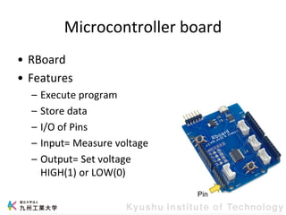 Microcontroller board
• RBoard
• Features
– Execute program
– Store data
– I/O of Pins
– Input= Measure voltage
– Output= Set voltage
HIGH(1) or LOW(0)
Pin
 