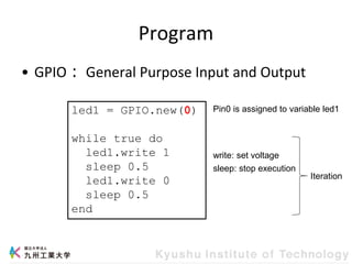 Program
• GPIO： General Purpose Input and Output
led1 = GPIO.new(0)
while true do
led1.write 1
sleep 0.5
led1.write 0
sleep 0.5
end
Pin0 is assigned to variable led1
Iteration
write: set voltage
sleep: stop execution
 