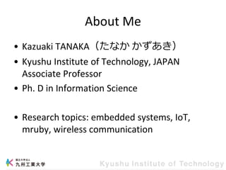 About Me
• Kazuaki TANAKA（たなか かずあき）
• Kyushu Institute of Technology, JAPAN
Associate Professor
• Ph. D in Information Science
• Research topics: embedded systems, IoT,
mruby, wireless communication
 