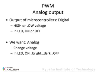 PWM
Analog output
• Output of microcontrollers: Digital
– HIGH or LOW voltage
– In LED, ON or OFF
• We want: Analog
– Change voltage
– In LED, ON…bright…dark…OFF
 
