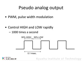 Pseudo analog output
• PWM, pulse width modulation
• Control HIGH and LOW rapidly
– 1000 times a second
0.1 msec.
50% HIGH 50% LOW
 