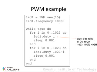 PWM example
led1 = PWM.new(15)
led1.frequency 10000
while true do
for i in 0..1023 do
led1.duty i
sleep 0.001
end
for i in 0..1023 do
led1.duty 1023-i
sleep 0.001
end
end
duty: 0 to 1023
0: 0% HIGH
1023: 100% HIGH
 