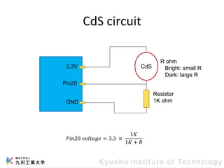 CdS circuit
CdS
3.3V
Pin20
GND
Resistor
1K ohm
R ohm
Bright: small R
Dark: large R
𝑃𝑖𝑛20 𝑣𝑜𝑙𝑡𝑎𝑔𝑒 = 3.3 ×
1𝐾
1𝐾 + 𝑅
 