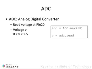 ADC
• ADC: Analog Digital Converter
– Read voltage at Pin20
– Voltage v
0 < v < 1.5
adc = ADC.new(20)
v = adc.read
 