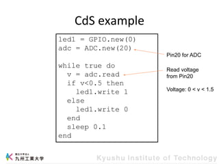 CdS example
led1 = GPIO.new(0)
adc = ADC.new(20)
while true do
v = adc.read
if v<0.5 then
led1.write 1
else
led1.write 0
end
sleep 0.1
end
Read voltage
from Pin20
Voltage: 0 < v < 1.5
Pin20 for ADC
 