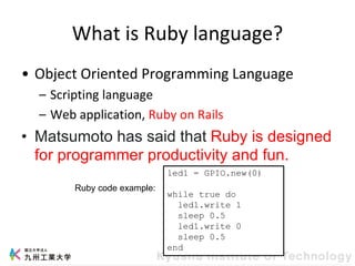 What is Ruby language?
• Object Oriented Programming Language
– Scripting language
– Web application, Ruby on Rails
• Matsumoto has said that Ruby is designed
for programmer productivity and fun.
led1 = GPIO.new(0)
while true do
led1.write 1
sleep 0.5
led1.write 0
sleep 0.5
end
Ruby code example:
 