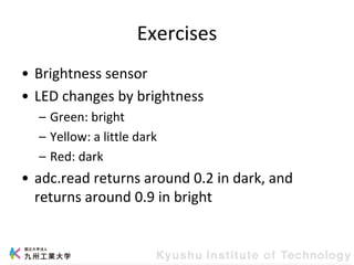 Exercises
• Brightness sensor
• LED changes by brightness
– Green: bright
– Yellow: a little dark
– Red: dark
• adc.read returns around 0.2 in dark, and
returns around 0.9 in bright
 